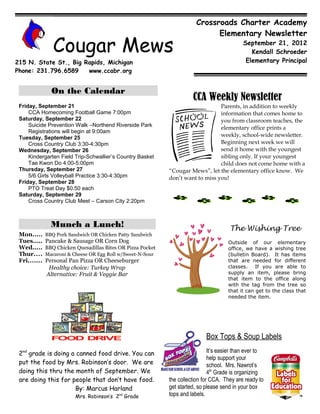 Crossroads Charter Academy
                                                                                Elementary Newsletter

                 Cougar Mews                                                                  September 21, 2012
                                                                                                 Kendall Schroeder
215 N. State St., Big Rapids, Michigan                                                         Elementary Principal
Phone: 231.796.6589    www.ccabr.org


                On the Calendar
                                                                        CCA Weekly Newsletter
 Friday, September 21                                                             Parents, in addition to weekly
     CCA Homecoming Football Game 7:00pm                                          information that comes home to
 Saturday, September 22                                                           you from classroom teaches, the
     Suicide Prevention Walk –Northend Riverside Park
                                                                                  elementary office prints a
     Registrations will begin at 9:00am
 Tuesday, September 25                                                            weekly, school-wide newsletter.
     Cross Country Club 3:30-4:30pm                                               Beginning next week we will
 Wednesday, September 26                                                          send it home with the youngest
     Kindergarten Field Trip-Schwallier’s Country Basket                          sibling only. If your youngest
     Tae Kwon Do 4:00-5:00pm                                                      child does not come home with a
 Thursday, September 27                                       “Cougar Mews”, let the elementary office know. We
     5/6 Girls Volleyball Practice 3:30-4:30pm                don’t want to miss you!
 Friday, September 28
     PTO Treat Day $0.50 each
 Saturday, September 29
     Cross Country Club Meet – Carson City 2:20pm



                Munch a Lunch!                                                           The Wishing Tree
 Mon.....     BBQ Pork Sandwich OR Chicken Patty Sandwich
 Tues.....    Pancake & Sausage OR Corn Dog                                             Outside of our elementary
 Wed.....     BBQ Chicken Quesadillas Bites OR Pizza Pocket                             office, we have a wishing tree
 Thur....     Macaroni & Cheese OR Egg Roll w/Sweet-N-Sour                              (bulletin Board). It has items
 Fri.......   Personal Pan Pizza OR Cheeseburger                                        that are needed for different
               Healthy choice: Turkey Wrap                                              classes. If you are able to
              Alternative: Fruit & Veggie Bar                                           supply an item, please bring
                                                                                        that item to the office along
                                                                                        with the tag from the tree so
                                                                                        that it can get to the class that
                                                                                        needed the item.




                                                                              Box Tops & Soup Labels
 2nd grade is doing a canned food drive. You can                                It’s easier than ever to
                                                                                help support your
 put the food by Mrs. Robinson’s door. We are                                   school. Mrs. Nawrot’s
 doing this thru the month of September. We                                     4th Grade is organizing
 are doing this for people that don’t have food.              the collection for CCA. They are ready to
                     By: Marcus Harland                       get started, so please send in your box
                          Mrs. Robinson’s 2nd Grade           tops and labels.
 