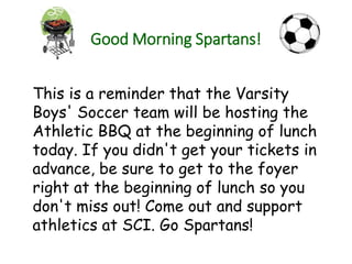 Good Morning Spartans!
This is a reminder that the Varsity
Boys' Soccer team will be hosting the
Athletic BBQ at the beginning of lunch
today. If you didn't get your tickets in
advance, be sure to get to the foyer
right at the beginning of lunch so you
don't miss out! Come out and support
athletics at SCI. Go Spartans!
 
