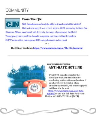 COMMUNITY
From The CJN:
Will Canadian snowbirds be able to travel south this winter?
Hate crimes surged to a record high in 2020, according to Stats Can
Diaspora Affairs says Israel will diversify the ways of praying at the Kotel
Young progressives call on Canada to oppose evictions in East Jerusalem
CUPW defamation case against BBC can go forward, rules court
* * *
The CJN on YouTube: https://www.youtube.com/c/TheCJN/featured
CONFIDENTIAL REPORTING
ANTI-HATE HOTLINE
B’nai Brith Canada operates the
country’s only Anti-Hate Hotline
combating antisemitism and racism. If
you have been the victim of an
antisemitic incident, we encourage you
to fill out the form at
https://www.bnaibrith.ca/anti-hate-
hotline/ or call our Toll Free Anti-Hate
Hotline at 1-800-892-BNAI (2624)
 