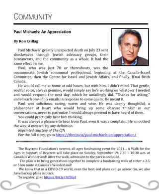 COMMUNITY
Paul Michaels: An Appreciation
By Ron Csillag
Paul Michaels’ greatly unexpected death on July 23 sent
shockwaves through Jewish advocacy groups, their
bureaucrats, and the community as a whole. It had the
same effect on me.
Paul, who was just 70 or thereabouts, was the
consummate Jewish communal professional, beginning at the Canada-Israel
Committee, then the Centre for Israel and Jewish Affairs, and finally, B’nai Brith
Canada.
He would call me at home at odd hours, but with him, I didn’t mind. That gentle,
soulful voice, always genuine, would simply say he’s working on whatever I needed
and would respond the next day, which he unfailingly did. “Thanks for asking,”
ended each one of his emails in response to some query. He meant it.
Paul was solicitous, caring, warm and wise. He was deeply thoughtful, a
philosopher at heart who would bring up some obscure thinker in our
conversations, never to patronize. I would always pretend to have heard of them.
You could practically hear him thinking.
It was always a pleasure to hear from Paul, even it was a complaint. He smoothed
the way. A mensch, by any definition.
Reprinted courtesy of The CJN
For the full story, go to https://thecjn.ca/paul-michaels-an-appreciation/
The Baycrest Foundation’s newest, all-ages fundraising event for 2021… A Walk for the
Ages in Support of Baycrest will take place on Sunday, September 19, 7:30 – 10:30 a.m. at
Canada’s Wonderland! After the walk, admission to the park is included.
The plan is to bring generations together to complete a fundraising walk of either a 2.5
or 5 km route at Canada’s Wonderland!
We know that in a COVID-19 world, even the best-laid plans can go askew. So, we also
have backup plans in place.
To register, go to https://bit.ly/3tf5byJ
 