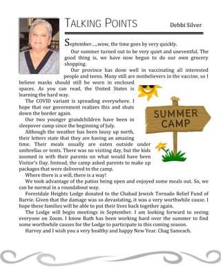 TALKING POINTS Debbi Silver
September…..wow, the time goes by very quickly.
Our summer turned out to be very quiet and uneventful. The
good thing is, we have now begun to do our own grocery
shopping.
Our province has done well in vaccinating all interested
people and teens. Many still are nonbelievers in the vaccine, so I
believe masks should still be worn in enclosed
spaces. As you can read, the United States is
learning the hard way.
The COVID variant is spreading everywhere. I
hope that our government realizes this and shuts
down the border again.
Our two younger grandchildren have been in
sleepover camp since the beginning of July.
Although the weather has been lousy up north,
their letters state that they are having an amazing
time. Their meals usually are eaten outside under
umbrellas or tents. There was no visiting day, but the kids
zoomed in with their parents on what would have been
Visitor’s Day. Instead, the camp asked parents to make up
packages that were delivered to the camp.
Where there is a will, there is a way!
We took advantage of the patios being open and enjoyed some meals out. So, we
can be normal in a roundabout way.
Forestdale Heights Lodge donated to the Chabad Jewish Tornado Relief Fund of
Barrie. Given that the damage was so devastating, it was a very worthwhile cause. I
hope these families will be able to put their lives back together again.
The Lodge will begin meetings in September. I am looking forward to seeing
everyone on Zoom. I know Ruth has been working hard over the summer to find
some worthwhile causes for the Lodge to participate in this coming season.
Harvey and I wish you a very healthy and happy New Year. Chag Sameach.
 