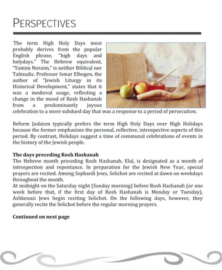 PERSPECTIVES
The term High Holy Days most
probably derives from the popular
English phrase, “high days and
holydays.” The Hebrew equivalent,
“Yamim Noraim,” is neither Biblical nor
Talmudic. Professor Ismar Elbogen, the
author of “Jewish Liturgy in its
Historical Development,” states that it
was a medieval usage, reflecting a
change in the mood of Rosh Hashanah
from a predominantly joyous
celebration to a more subdued day that was a response to a period of persecution.
Reform Judaism typically prefers the term High Holy Days over High Holidays
because the former emphasizes the personal, reflective, introspective aspects of this
period. By contrast, Holidays suggest a time of communal celebrations of events in
the history of the Jewish people.
The days preceding Rosh Hashanah
The Hebrew month preceding Rosh Hashanah, Elul, is designated as a month of
introspection and repentance. In preparation for the Jewish New Year, special
prayers are recited. Among Sephardi Jews, Selichot are recited at dawn on weekdays
throughout the month.
At midnight on the Saturday night (Sunday morning) before Rosh Hashanah (or one
week before that, if the first day of Rosh Hashanah is Monday or Tuesday),
Ashkenazi Jews begin reciting Selichot. On the following days, however, they
generally recite the Selichot before the regular morning prayers.
Continued on next page
 