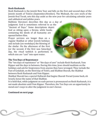 Rosh Hashanah
Rosh Hashanah is the Jewish New Year and falls on the first and second days of the
Jewish month of Tishrei (September/October). The Mishnah, the core work of the
Jewish Oral Torah, sets this day aside as the new year for calculating calendar years
and sabbatical and jubilee years.
Rabbinic literature describes this day as a day of
judgment. God is sometimes referred to as the
“Ancient of Days.” Some descriptions depict
God as sitting upon a throne, while books
containing the deeds of all humanity are
opened before Him.
Prayer services are longer than on a
regular Shabbat or other Jewish holidays
and include (on weekdays) the blowing of
the shofar. On the afternoon of the first
(or the second, if the first was Saturday)
day, the ritual tashlich is performed, in
which sins are “cast” into open water.
The Ten Days of Repentance
The “ten days of repentance” or “the days of awe” include Rosh Hashanah, Yom
Kippur and the days in between. During this time, Jews should meditate on the
holidays and ask for forgiveness from anyone they have wronged. They include the
Fast of Gedaliah, on the third day of Tishri, and Shabbat Shuvah, the Shabbat
between Rosh Hashanah and Yom Kippur.
Shabbat Shuvah has a special Haftarah that begins Shuvah Yisrael (come back, oh
Israel), hence the name of that Shabbat.
It is held that, while judgment on each person is pronounced on Rosh Hashanah, it is
not made absolute until Yom Kippur. Therefore, the Ten Days are an opportunity to
mend one’s ways to alter the judgment in one’s favour.
Continued on next page
 