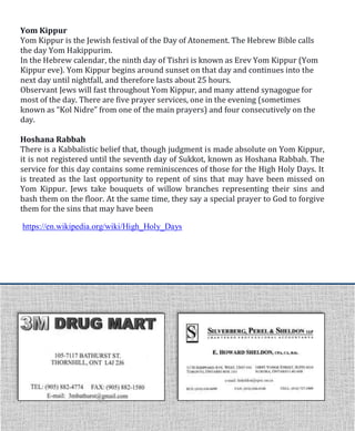 https://en.wikipedia.org/wiki/High_Holy_Days
Yom Kippur
Yom Kippur is the Jewish festival of the Day of Atonement. The Hebrew Bible calls
the day Yom Hakippurim.
In the Hebrew calendar, the ninth day of Tishri is known as Erev Yom Kippur (Yom
Kippur eve). Yom Kippur begins around sunset on that day and continues into the
next day until nightfall, and therefore lasts about 25 hours.
Observant Jews will fast throughout Yom Kippur, and many attend synagogue for
most of the day. There are five prayer services, one in the evening (sometimes
known as “Kol Nidre” from one of the main prayers) and four consecutively on the
day.
Hoshana Rabbah
There is a Kabbalistic belief that, though judgment is made absolute on Yom Kippur,
it is not registered until the seventh day of Sukkot, known as Hoshana Rabbah. The
service for this day contains some reminiscences of those for the High Holy Days. It
is treated as the last opportunity to repent of sins that may have been missed on
Yom Kippur. Jews take bouquets of willow branches representing their sins and
bash them on the floor. At the same time, they say a special prayer to God to forgive
them for the sins that may have been
 