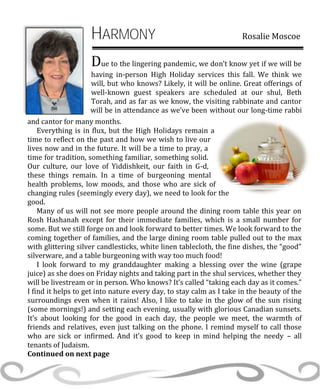 HARMONY Rosalie Moscoe
Due to the lingering pandemic, we don’t know yet if we will be
having in-person High Holiday services this fall. We think we
will, but who knows? Likely, it will be online. Great offerings of
well-known guest speakers are scheduled at our shul, Beth
Torah, and as far as we know, the visiting rabbinate and cantor
will be in attendance as we’ve been without our long-time rabbi
and cantor for many months.
Everything is in flux, but the High Holidays remain a
time to reflect on the past and how we wish to live our
lives now and in the future. It will be a time to pray, a
time for tradition, something familiar, something solid.
Our culture, our love of Yiddishkeit, our faith in G-d,
these things remain. In a time of burgeoning mental
health problems, low moods, and those who are sick of
changing rules (seemingly every day), we need to look for the
good.
Many of us will not see more people around the dining room table this year on
Rosh Hashanah except for their immediate families, which is a small number for
some. But we still forge on and look forward to better times. We look forward to the
coming together of families, and the large dining room table pulled out to the max
with glittering silver candlesticks, white linen tablecloth, the fine dishes, the “good”
silverware, and a table burgeoning with way too much food!
I look forward to my granddaughter making a blessing over the wine (grape
juice) as she does on Friday nights and taking part in the shul services, whether they
will be livestream or in person. Who knows? It’s called “taking each day as it comes.”
I find it helps to get into nature every day, to stay calm as I take in the beauty of the
surroundings even when it rains! Also, I like to take in the glow of the sun rising
(some mornings!) and setting each evening, usually with glorious Canadian sunsets.
It’s about looking for the good in each day, the people we meet, the warmth of
friends and relatives, even just talking on the phone. I remind myself to call those
who are sick or infirmed. And it’s good to keep in mind helping the needy – all
tenants of Judaism.
Continued on next page
 