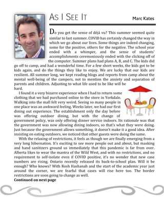 AS I SEE IT Marc Kates
Do you get the sense of déjà vu? This summer seemed quite
similar to last summer. COVID has certainly changed the way in
which we go about our lives. Some things are indeed changing,
some for the positive, others for the negative. The school year
ended with a whimper, and the sense of students'
accomplishments ceremoniously ended with the clicking off of
the computer. Summer plans had plans A, B, and C. The kids did
go off to camp, and had a wonderful time. For a few short weeks, the kids got to be
kids again, and do the things they like to enjoy. We are lucky that our kids are
resilient. All summer long, we kept reading blogs and reports from camp about the
mental well-being of the campers, not to mention the anxiety and separation of
parents and children. Adjusting to what life used to be like will be
hard.
I found it a very bizarre experience when I had to return some
clothing that we had purchased online to the store in Yorkdale.
Walking into the mall felt very weird. Seeing so many people in
one place was an awkward feeling. Weeks later, we had our first
dining out experience. The establishment only the day before
was offering outdoor dining, but with the change of
government policy, was only offering dinner service indoors. Its rationale was that
the government was now allowing dining indoors, so that's what they were doing.
Just because the government allows something, it doesn't make it a good idea. After
insisting on eating outdoors, we noticed that other guests were doing the same.
With the relaxing of restrictions, it feels as though we are finally emerging from a
very long hibernation. It's exciting to see more people out and about, but masking
and hand sanitizers ground us immediately that this pandemic is far from over.
Alberta likes to wear the mantra of the Wild West, and with no restrictions, and no
requirement to self-isolate even if COVID positive, it's no wonder that new case
numbers are rising. Ontario recently released its back-to-school plan. Will it be
enough? Who knows? With Rosh Hashanah and the start of the academic year just
around the corner, we are fearful that cases will rise here too. The border
restrictions are soon going to change as well.
Continued on next page
 