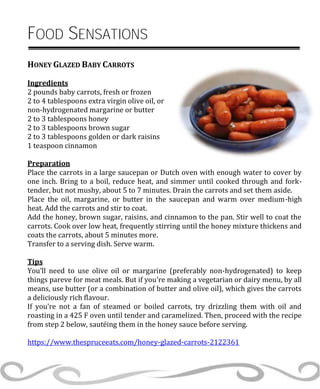 FOOD SENSATIONS
HONEY GLAZED BABY CARROTS
Ingredients
2 pounds baby carrots, fresh or frozen
2 to 4 tablespoons extra virgin olive oil, or
non-hydrogenated margarine or butter
2 to 3 tablespoons honey
2 to 3 tablespoons brown sugar
2 to 3 tablespoons golden or dark raisins
1 teaspoon cinnamon
Preparation
Place the carrots in a large saucepan or Dutch oven with enough water to cover by
one inch. Bring to a boil, reduce heat, and simmer until cooked through and fork-
tender, but not mushy, about 5 to 7 minutes. Drain the carrots and set them aside.
Place the oil, margarine, or butter in the saucepan and warm over medium-high
heat. Add the carrots and stir to coat.
Add the honey, brown sugar, raisins, and cinnamon to the pan. Stir well to coat the
carrots. Cook over low heat, frequently stirring until the honey mixture thickens and
coats the carrots, about 5 minutes more.
Transfer to a serving dish. Serve warm.
Tips
You’ll need to use olive oil or margarine (preferably non-hydrogenated) to keep
things pareve for meat meals. But if you’re making a vegetarian or dairy menu, by all
means, use butter (or a combination of butter and olive oil), which gives the carrots
a deliciously rich flavour.
If you’re not a fan of steamed or boiled carrots, try drizzling them with oil and
roasting in a 425 F oven until tender and caramelized. Then, proceed with the recipe
from step 2 below, sautéing them in the honey sauce before serving.
https://www.thespruceeats.com/honey-glazed-carrots-2122361
 