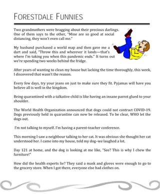 FORESTDALE FUNNIES
Two grandmothers were bragging about their precious darlings.
One of them says to the other, “Mine are so good at social
distancing, they won’t even call me.”
My husband purchased a world map and then gave me a
dart and said, “Throw this and wherever it lands—that’s
where I’m taking you when this pandemic ends.” It turns out
we’re spending two weeks behind the fridge.
After years of wanting to clean my house but lacking the time thoroughly, this week,
I discovered that wasn’t the reason.
Every few days, try your jeans on just to make sure they fit. Pyjamas will have you
believe all is well in the kingdom.
Being quarantined with a talkative child is like having an insane parrot glued to your
shoulder.
The World Health Organization announced that dogs could not contract COVID-19.
Dogs previously held in quarantine can now be released. To be clear, WHO let the
dogs out.
I’m not talking to myself. I’m having a parent-teacher conference.
This morning I saw a neighbour talking to her cat. It was obvious she thought her cat
understood her. I came into my house, told my dog–we laughed a lot.
Day 121 at home, and the dog is looking at me like, “See? This is why I chew the
furniture!”
How did the health experts lie? They said a mask and gloves were enough to go to
the grocery store. When I got there, everyone else had clothes on.
 