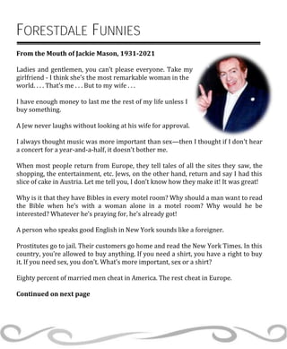 FORESTDALE FUNNIES
From the Mouth of Jackie Mason, 1931-2021
Ladies and gentlemen, you can’t please everyone. Take my
girlfriend - I think she’s the most remarkable woman in the
world. . . . That’s me . . . But to my wife . . .
I have enough money to last me the rest of my life unless I
buy something.
A Jew never laughs without looking at his wife for approval.
I always thought music was more important than sex—then I thought if I don’t hear
a concert for a year-and-a-half, it doesn’t bother me.
When most people return from Europe, they tell tales of all the sites they saw, the
shopping, the entertainment, etc. Jews, on the other hand, return and say I had this
slice of cake in Austria. Let me tell you, I don’t know how they make it! It was great!
Why is it that they have Bibles in every motel room? Why should a man want to read
the Bible when he’s with a woman alone in a motel room? Why would he be
interested? Whatever he’s praying for, he’s already got!
A person who speaks good English in New York sounds like a foreigner.
Prostitutes go to jail. Their customers go home and read the New York Times. In this
country, you’re allowed to buy anything. If you need a shirt, you have a right to buy
it. If you need sex, you don’t. What’s more important, sex or a shirt?
Eighty percent of married men cheat in America. The rest cheat in Europe.
Continued on next page
 