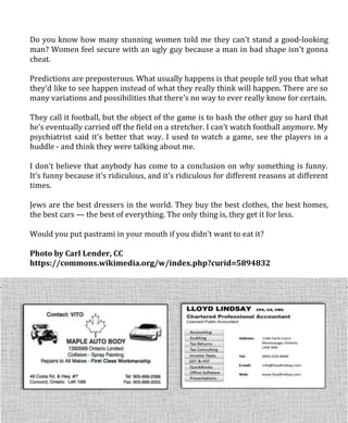 Do you know how many stunning women told me they can’t stand a good-looking
man? Women feel secure with an ugly guy because a man in bad shape isn’t gonna
cheat.
Predictions are preposterous. What usually happens is that people tell you that what
they’d like to see happen instead of what they really think will happen. There are so
many variations and possibilities that there’s no way to ever really know for certain.
They call it football, but the object of the game is to bash the other guy so hard that
he’s eventually carried off the field on a stretcher. I can’t watch football anymore. My
psychiatrist said it’s better that way. I used to watch a game, see the players in a
huddle - and think they were talking about me.
I don’t believe that anybody has come to a conclusion on why something is funny.
It’s funny because it’s ridiculous, and it’s ridiculous for different reasons at different
times.
Jews are the best dressers in the world. They buy the best clothes, the best homes,
the best cars — the best of everything. The only thing is, they get it for less.
Would you put pastrami in your mouth if you didn’t want to eat it?
Photo by Carl Lender, CC
https://commons.wikimedia.org/w/index.php?curid=5894832
 