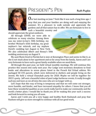 PRESIDENT S PEN Ruth Pupko
Our last meeting on June 7 feels like it was such a long time ago. I
pray that you and your families are doing well and enjoying the
summer. It’s a pleasure to walk outside and appreciate the
gardens and all that nature has to offer. We are fortunate to live in
such a beautiful country and
should appreciate the great outdoors.
All through COVID, we were able to
celebrate so many simchas. Among them
was my sister-in-law’s 50th birthday, my
brother Michael’s 65th birthday, my great
nephew’s bar mitzvah, and my nephew
David’s wedding last August in New York.
We also celebrated Albert and Honey’s 50th
wedding anniversary on August 9.
My aunt Marie lived in Florida but is now at Kensington Place and seems to like it, as
she is not stuck alone in her apartment and so far away from the family. Aaron and I are
very fortunate to have such a great family available when we need them.
All through this past year, we held virtual monthly meetings. We will continue this
practice this season into early next year. Our Lodge sent monetary donations to food
banks and allocations to seven places listed in the Pesach Kol Echad edition. We
packaged 50 CVS parcels, which were delivered to shelters and people living on the
streets. We held a virtual Chanukah party for 2020. Maybe we will be together for
2021’s party. Jeff sent a beautiful video of past Lodge barbecue events. It really brought
such joy and tears as we all miss the ones who are no longer with us.
Let’s hope that this way of living is temporary and that we will come out stronger,
more humble, and kinder, and have increased empathy for others. I know that you all
have these wonderful qualities as you work really hard to make our community and the
world a better place. I would like to thank you all for making this year such a success
and look forward to seeing you all soon.
Aaron and I wish you all a very happy and healthy Rosh Hashanah and pray that
Hashem will give us more strength to continue with all our good work.
 
