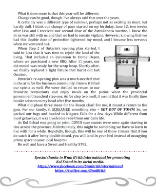 What it does mean is that this year will be different.
Change can be good, though. I’ve always said that over the years.
It certainly was a different type of summer, perhaps not as exciting as most, but
hardly dull. I think our change of pace started on my birthday, June 12, two weeks
after Lisa and I received our second dose of the AstraZeneca vaccine. I knew the
virus was still with us and that we had to remain vigilant. However, knowing that we
had this double dose of protection lightened my mood, and I became less nervous
when we ventured out.
When Step 2 of Ontario’s opening plan started, I
said to Lisa that it was time to rejoin the land of the
living. That included an excursion to Home Depot,
where we purchased a new BBQ. After 11 years, our
old model was ready for the scrap heap. Shortly after,
we finally replaced a light fixture that burnt out last
October.
Ontario’s re-opening plan was a much-needed shot
in the arm for the business community. I know it lifted
our spirits as well. We were thrilled to return to our
favourite restaurants and enjoy meals on the patios when the provincial
government launched step one. As for step two, well, it meant that it was finally time
to take scissors to my head after five months.
What did phase three mean for the Rosen clan? For me, it meant a return to the
gym. For our family, it SCREAMED something else – GET OUT OF TOWN! So, we
packed our bags and headed to Niagara Falls for a few days. While different from
most getaways, it was a welcome relief from our daily life.
As Kol Echad was going to print, COVID case counts were once again starting to
rise across the province. Unfortunately, this might be something we have to learn to
live with for a while. Hopefully, though, this will be one of those viruses that if you
do catch it after being double dosed, you will land in your bed instead of occupying
prime space in your local hospital.
Be well and have a Sweet and Healthy 5782.
Special thanks to B’nai B’rith International for promoting
Kol Echad in its social media.
https://www.facebook.com/bnaibrithinternational
https://twitter.com/BnaiBrith
 