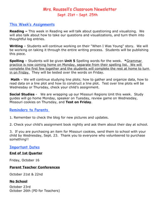 Mrs. Roussell’s Classroom Newsletter
                              Sept. 21st – Sept. 25th

This Week’s Assignments
Reading – This week in Reading we will talk about questioning and visualizing. We
will also talk about how to take our questions and visualizations, and turn them into
thoughtful log entries.

Writing – Students will continue working on their "When I Was Young" story. We will
be working on taking it through the entire writing process. Students will be publishing
this piece.

Spelling – Students will be given Unit 5 Spelling words for the week. *Grammar
practice is now coming home on Monday, separate from their spelling list. We will
complete the first few together and the students will complete the rest at home to turn
in on Friday. They will be tested over the words on Friday.

 Math – We will continue studying line plots; how to gather and organize data, how to
read data on a line plot and how to construct a line plot. Test over line plots will be
Wednesday or Thursday, check your child’s assignment.

Social Studies - We are wrapping up our Missouri Regions Unit this week. Study
guides will go home Monday, speaker on Tuesday, review game on Wednesday,
Missouri cookies on Thursday, and Test on Friday.

Reminders to Parents

1. Remember to check the blog for new pictures and updates.

2. Check your child’s assignment book nightly and ask them about their day at school.

3. If you are purchasing an item for Missouri cookies, send them to school with your
child by Wednesday, Sept. 23. Thank you to everyone who volunteered to purchase
something!!

Important Dates
End of 1st Quarter

Friday, October 16

Parent Teacher Conferences

October 21st & 22nd

No School
October 23rd
October 26th (PD for Teachers)
 