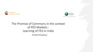The Promise of Commons in the context
of PES Markets :
Learning of FES in India
Pranab R Choudhury
 