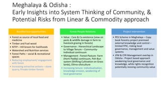 Meghalaya & Odisha :
Early Insights into System Thinking of Community, &
Potential Risks from Linear & Commodity approach
Bundled Eco-opportunities
• Forest as source of local food and
medicine
• Timber and Fuel wood
• NTFP – Hill broom for livelihoods
• Watershed and Nutrition services
• Forest Paths – social & recreational
spaces
• Reducing employment/ engagement
with forest
• Increasing extractive actions – stone
quarry, Private timber forests
Forest-People Relations
• Value : Care & Co-existence (view on
pests & wildlife damage in farm to
livestock grazing in forests)
• Governance : Hierarchical Landscape
to Village Tenure – Community-
Individual continuum
• Management : Forest-Pasture- Farm
(Horti-Paddy) continuum, Poh-Bun
system (Shifting Cultivation on Grass
lands), Ethno-silviculture
• Increasing tenure- individualisation,
knowledge erosion, weakening of
local governance
Project Intervention
• PES Scheme in Meghalaya – Copy
book forestry project premised
external knowledge and control –
limited FPIC, risking local
governance, management and value
systems
• JFM & CFR Management overlap in
Odisha : Project based approach
weakening local governance and
knowledge, while rights recognition
potentially reviving community value
 