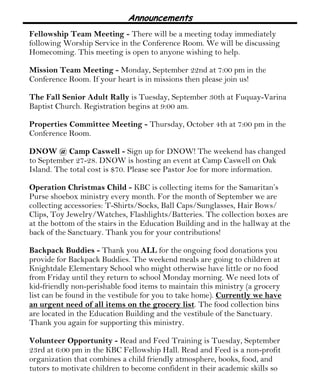 Announcements 
Fellowship Team Meeting - There will be a meeting today immediately 
following Worship Service in the Conference Room. We will be discussing 
Homecoming. This meeting is open to anyone wishing to help. 
Mission Team Meeting - Monday, September 22nd at 7:00 pm in the 
Conference Room. If your heart is in missions then please join us! 
The Fall Senior Adult Rally is Tuesday, September 30th at Fuquay-Varina 
Baptist Church. Registration begins at 9:00 am. 
Properties Committee Meeting - Thursday, October 4th at 7:00 pm in the 
Conference Room. 
DNOW @ Camp Caswell - Sign up for DNOW! The weekend has changed 
to September 27-28. DNOW is hosting an event at Camp Caswell on Oak 
Island. The total cost is $70. Please see Pastor Joe for more information. 
Operation Christmas Child - KBC is collecting items for the Samaritan’s 
Purse shoebox ministry every month. For the month of September we are 
collecting accessories: T-Shirts/Socks, Ball Caps/Sunglasses, Hair Bows/ 
Clips, Toy Jewelry/Watches, Flashlights/Batteries. The collection boxes are 
at the bottom of the stairs in the Education Building and in the hallway at the 
back of the Sanctuary. Thank you for your contributions! 
Backpack Buddies - Thank you ALL for the ongoing food donations you 
provide for Backpack Buddies. The weekend meals are going to children at 
Knightdale Elementary School who might otherwise have little or no food 
from Friday until they return to school Monday morning. We need lots of 
kid-friendly non-perishable food items to maintain this ministry (a grocery 
list can be found in the vestibule for you to take home). Currently we have 
an urgent need of all items on the grocery list. The food collection bins 
are located in the Education Building and the vestibule of the Sanctuary. 
Thank you again for supporting this ministry. 
Volunteer Opportunity - Read and Feed Training is Tuesday, September 
23rd at 6:00 pm in the KBC Fellowship Hall. Read and Feed is a non-profit 
organization that combines a child friendly atmosphere, books, food, and 
tutors to motivate children to become confident in their academic skills so 
 