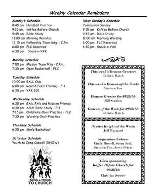 Weekly Calendar Reminders 
This week’s Deacon Greeter: 
Christie Hatch 
This week’s Deacon of the Week: 
Stephen Tew 
Deacon Greeter for 09/28/14: 
Bill Scanlon 
Deacon of the Week for 09/28/14: 
Christie Hatch 
Baptist Knight of the Week: 
Jeff Maynard 
September Ushers: 
Cindy Russell, Susan Saul, 
Stephen Tew, Steve Peters 
Class sponsoring 
Koffee Before Church for 
09/28/14: 
Christian Service 
Sunday’s Schedule 
8:45 am Handbell Practice 
9:15 am Koffee Before Church 
9:45 am Bible Study 
11:00 am Morning Worship 
12:15 pm Fellowship Team Mtg. - C.Rm. 
6:00 pm FLC Reserved 
6:30 pm Snack-n-YAK 
Monday Schedule 
7:00 pm Mission Team Mtg - C.Rm. 
7:30 pm Open Basketball - FLC 
Tuesday Schedule 
10:00 am BALL Club 
6:00 pm Read & Feed Training - FH 
6:30 pm YAK 360 
Wednesday Schedule 
6:30 pm GA’s, RA’s and Mission Friends 
6:30 pm Adult Bible Study - FH 
7:15 pm Children’s Choir Practice - FLC 
7:30 pm Worship Choir Practice 
Thursday Schedule 
6:30 pm Men’s Basketball 
Saturday Schedule 
Youth to Camp Caswell (DNOW) 
Next Sunday’s Schedule 
Communion Sunday 
9:15 am Koffee Before Church 
9:45 am Bible Study 
11:00 am Morning Worship 
6:00 pm FLC Reserved 
6:30 pm Snack-n-YAK 
 