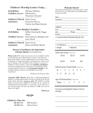 Children’s Worship Leaders Today ... 
Crib Babies: Monique Mackey 
Toddlers/2-3 yr.: Bill Scanlon, 
Volunteers Needed 
Children’s Church: James Lucas 
Assistants: Courtney Glover, 
Valerie and Mark Beasley 
Next Sunday’s Leaders ... 
Crib Babies: Bobbie Earnhardt, Peggy 
Altice 
Toddlers/2-3 yr.: Kim Cameron, Bridgett and 
Jesse Ward 
Children’s Church: James Lucas 
Assistants: Brian and Holly Martin 
Nursery Coordinator for September: 
Christie Hatch (919) 609-0544 
Please note: If for some reason you are not available to help 
on the day that you volunteered to work, we ask that you 
please don’t forget to find a replacement for yourself so there 
is adequate coverage during the worship service. Also, if you 
have a change in the schedule for the children’s nursery or 
children’s church, please contact the monthly coordinator 
so that the change can be made prior to the printing of the 
worship bulletin. However, any permanent changes in the 
schedule should continue to be handled by the lead 
coordinator. 
Thank you for all your help. 
Attention KBC Parents: If you have a child participating in 
children’s worship, please make sure they are picked up at the end 
of the church service by a parent or adult. The children’s worship 
leaders will only allow children to be picked up by a parent or 
adult from the nursery, toddler, 2-3 year old, 4-5 year old, or 6-7 
year old classrooms. We love our children at KBC and want to 
ensure their safety! 
 
Welcome Guests! 
Please fill out the following to let us know how we may 
be of service to you. Please place in the offering plate 
or give to an usher. 
Date_______________________________ 
Name(s)____________________________ 
___________________________________ 
___________________________________ 
Address ____________________________ 
City __________________ State________ 
Zip _____________ Phone _____________ 
Email ______________________________ 
□ Current Church Membership  City 
___________________________________ 
___________________________________ 
□ A Student at ______________________ 
□ Single □ Married 
Adult Age Group Please Circle 
18-25 26-35 36-45 
46-50 51-59 60+ 
School Grade of Each Child Please Circle 
K 1 2 3 4 5 6 7 
8 9 10 11 12 
Age of Preschooler(s) Please Circle 
Infant 1 2 3 4 5 
I learned of Knightdale Baptist Church 
through: 
___________________________________ 
___________________________________ 
___________________________________ 
Children’s Time for: 
09/28/14: Bill Scanlon 
10/05/14: James Lucas 
Thank you 
 