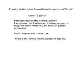 o      o
Extending the Concepts of Sine and Cosine for angles from 0 to 180


                    Tutorial 7.3, page 341

     Working in groups of three (no more!), carry out
     Investigations 1 and 2, and answer, in writing (one paper per
     group, with all your names on it), the discussion questions
     on page 343.

     Hand in this paper when you are done.

     If there is time, continue with the Exercises on page 343.