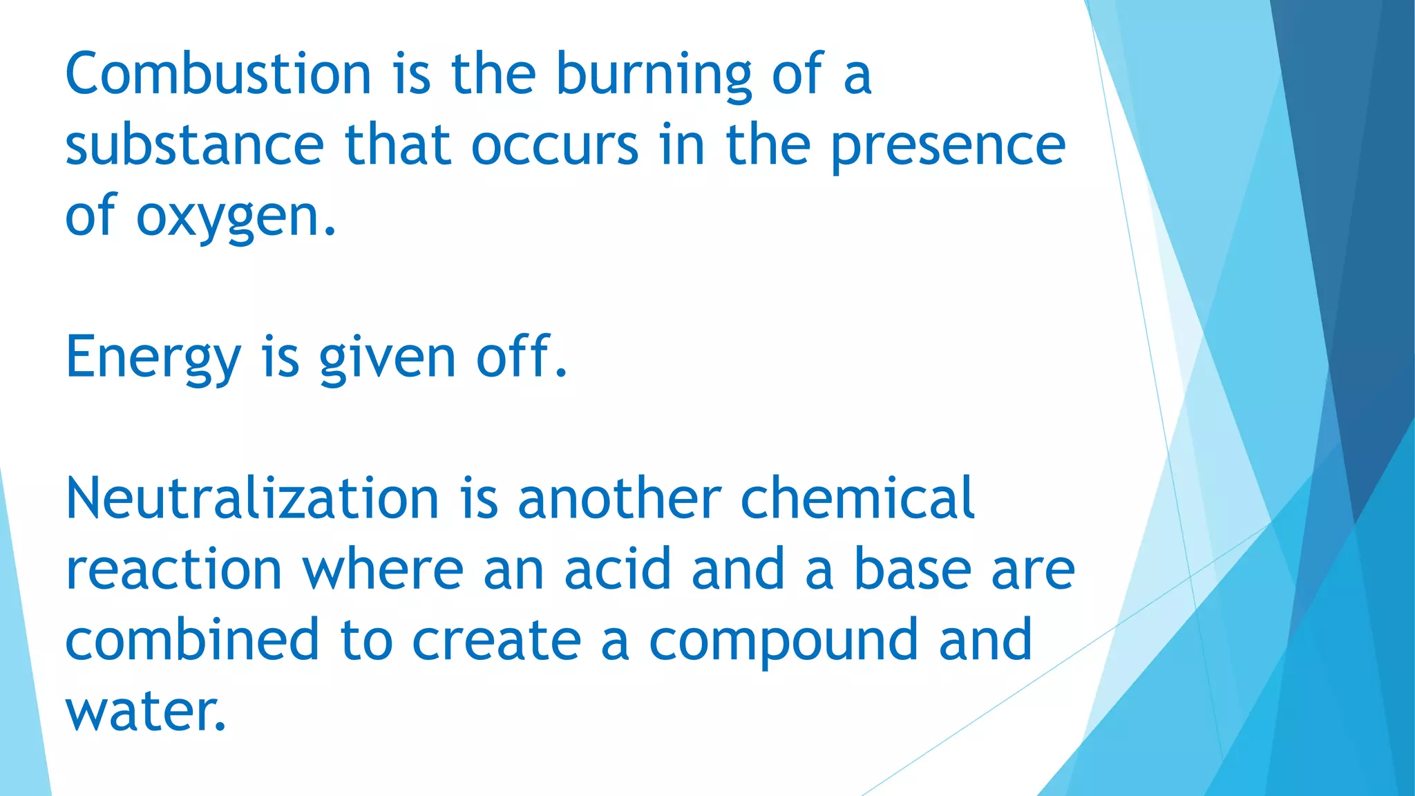 Combustion is the burning of a
substance that occurs in the presence
of oxygen.
Energy is given off.
Neutralization is another chemical
reaction where an acid and a base are
combined to create a compound and
water.
 