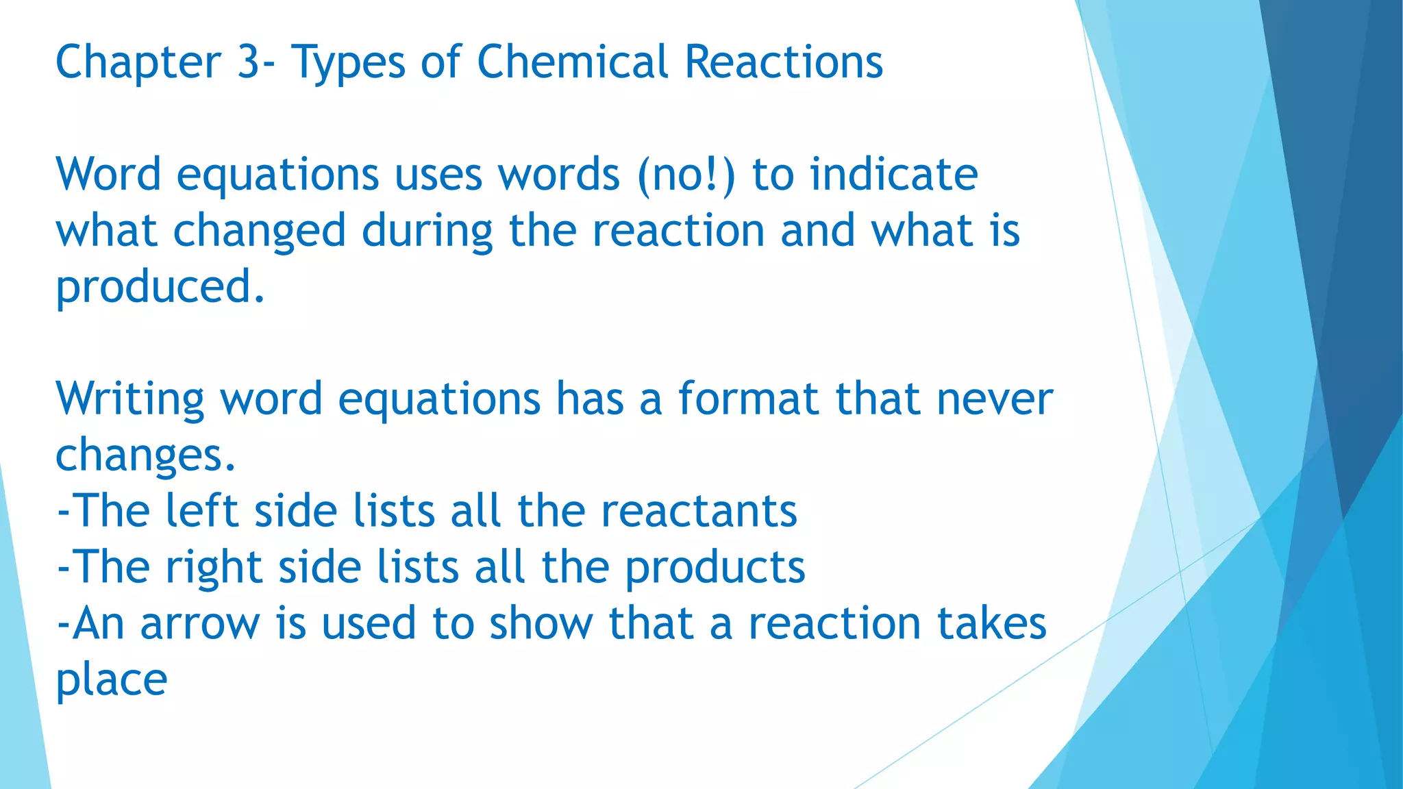 Chapter 3- Types of Chemical Reactions
Word equations uses words (no!) to indicate
what changed during the reaction and what is
produced.
Writing word equations has a format that never
changes.
-The left side lists all the reactants
-The right side lists all the products
-An arrow is used to show that a reaction takes
place
 