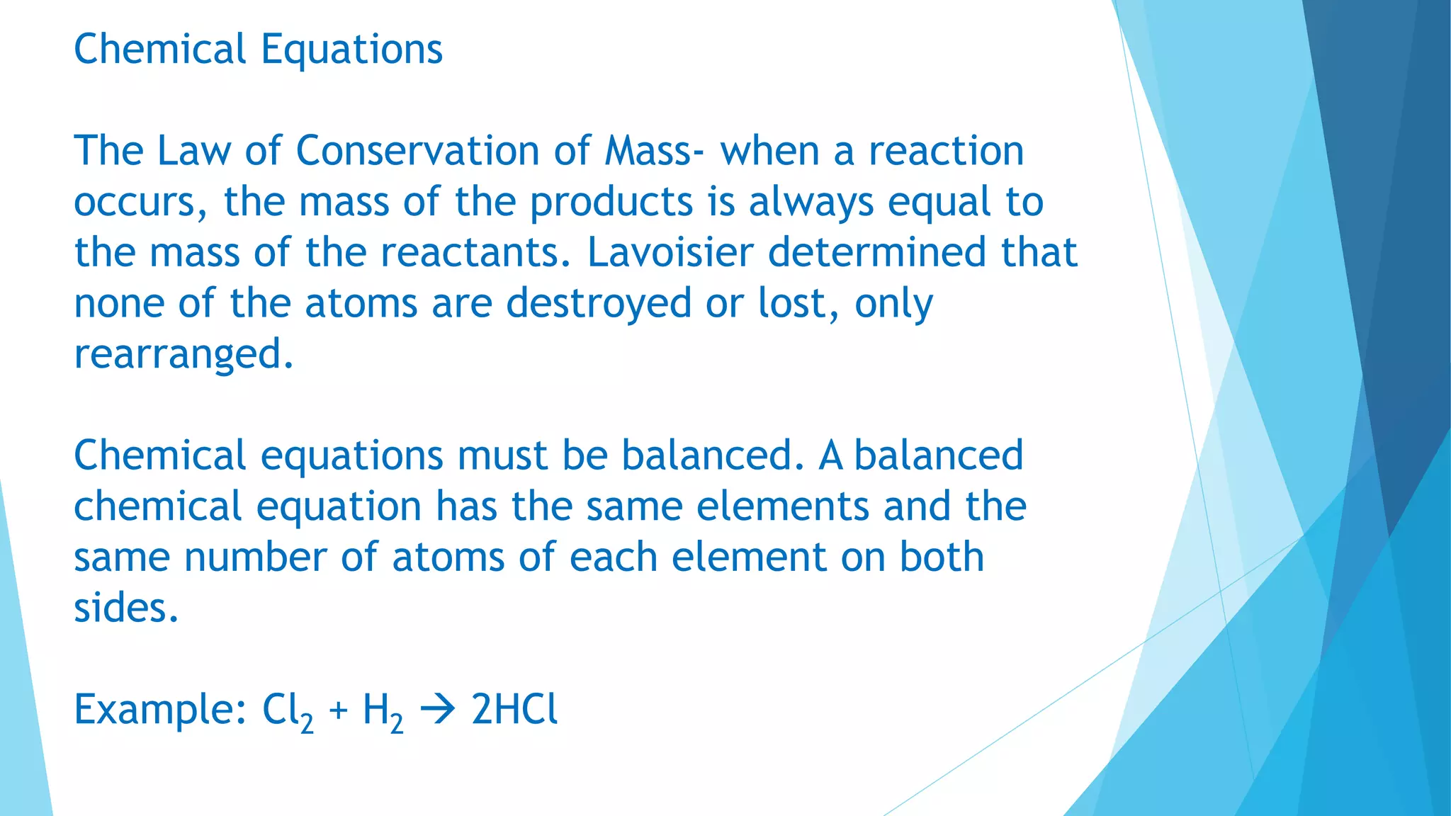 Chemical Equations
The Law of Conservation of Mass- when a reaction
occurs, the mass of the products is always equal to
the mass of the reactants. Lavoisier determined that
none of the atoms are destroyed or lost, only
rearranged.
Chemical equations must be balanced. A balanced
chemical equation has the same elements and the
same number of atoms of each element on both
sides.
Example: Cl2 + H2  2HCl
 