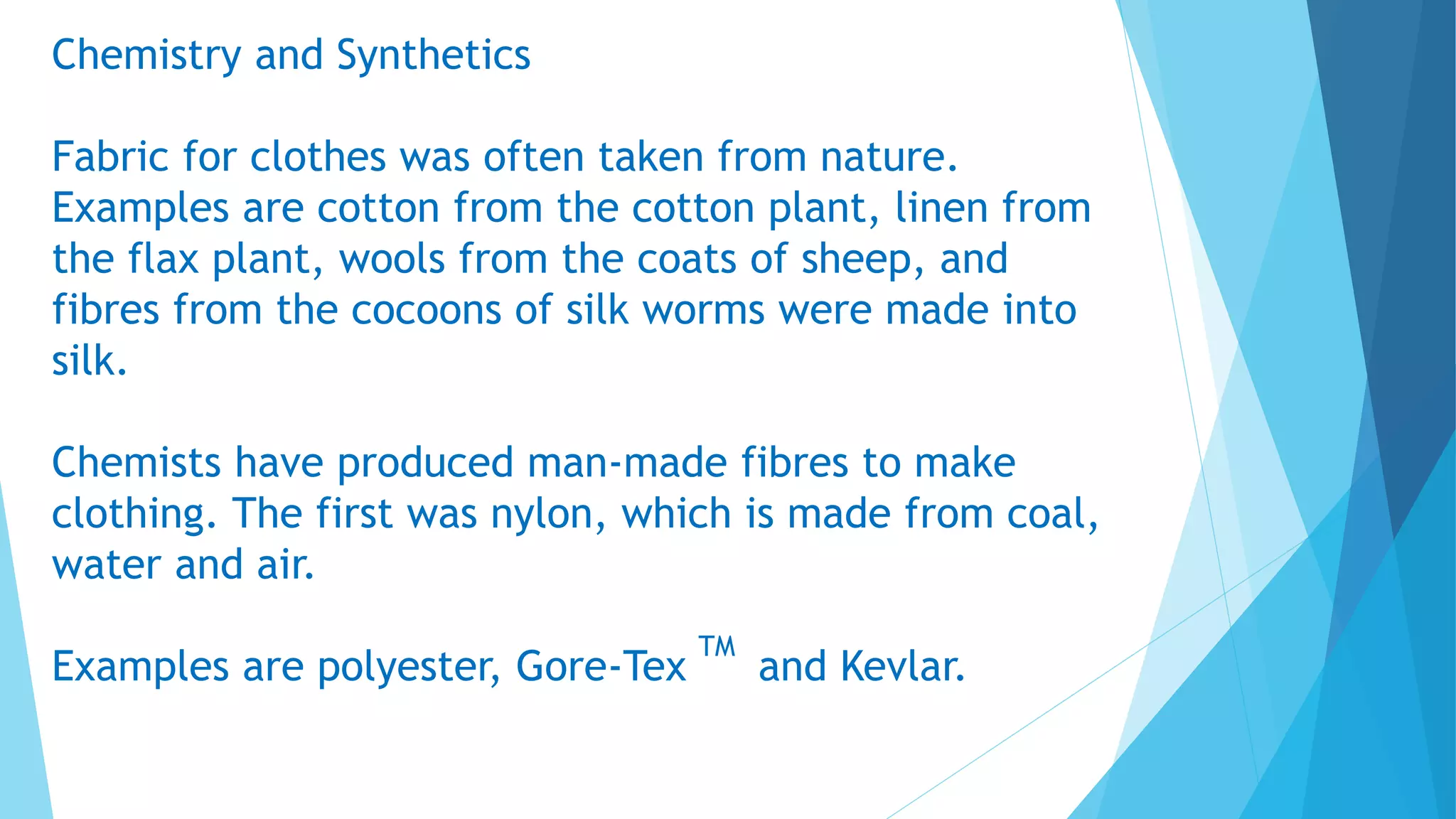 Chemistry and Synthetics
Fabric for clothes was often taken from nature.
Examples are cotton from the cotton plant, linen from
the flax plant, wools from the coats of sheep, and
fibres from the cocoons of silk worms were made into
silk.
Chemists have produced man-made fibres to make
clothing. The first was nylon, which is made from coal,
water and air.
Examples are polyester, Gore-Tex
TM
and Kevlar.
 