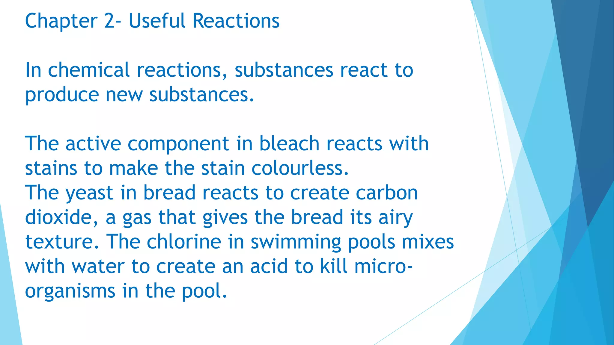 Chapter 2- Useful Reactions
In chemical reactions, substances react to
produce new substances.
The active component in bleach reacts with
stains to make the stain colourless.
The yeast in bread reacts to create carbon
dioxide, a gas that gives the bread its airy
texture. The chlorine in swimming pools mixes
with water to create an acid to kill micro-
organisms in the pool.
 