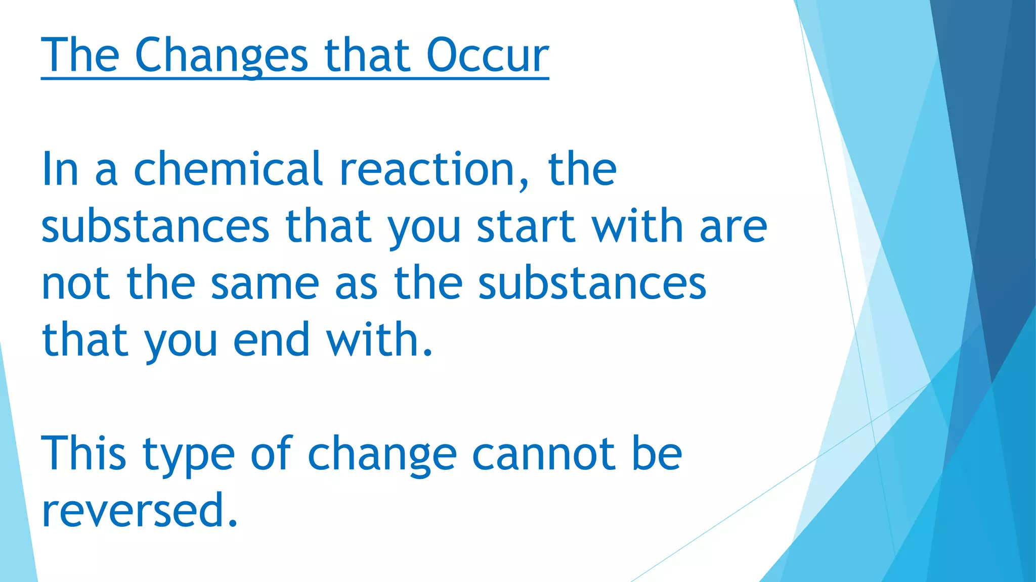 The Changes that Occur
In a chemical reaction, the
substances that you start with are
not the same as the substances
that you end with.
This type of change cannot be
reversed.
 