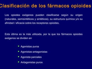 Los opiodes exógenos pueden clasificarse según su origen
(naturales, semisintéticos y sintéticos), su estructura química y/o su
afinidad / eficacia sobre los receptores opioides.
Esta última es la más utilizada, por la que los fármacos opioides
exógenos se dividen en:
Clasificación de los fármacos opioides
 Agonistas puros
 Agonistas-antagonistas
 Agonista parciales
 Antagonistas puros
 