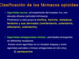 • Agonistas puros: principalmente del receptor mu, con
elevada eficacia (actividad intrínseca).
Pertenecen a este grupo la morfina, heroína, metadona,
fentanilo y sus derivados (remifentanilo, sufentanilo,
alfentanilo, sufentanilo).
• Agonistas-antagonistas mixtos: actividades divergentes
en diferentes receptores.
Actúan como agonistas en un receptor (kappa) y como
agonistas parciales o incluso antagonistas en otro (mu).
Ej: pentazocina.
Clasificación de los fármacos opioides
 