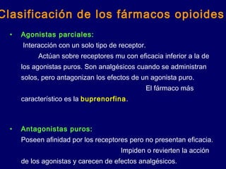 • Agonistas parciales:
Interacción con un solo tipo de receptor.
Actúan sobre receptores mu con eficacia inferior a la de
los agonistas puros. Son analgésicos cuando se administran
solos, pero antagonizan los efectos de un agonista puro.
El fármaco más
característico es la buprenorfina.
• Antagonistas puros:
Poseen afinidad por los receptores pero no presentan eficacia.
Impiden o revierten la acción
de los agonistas y carecen de efectos analgésicos.
Clasificación de los fármacos opioides
 