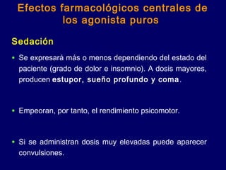 Efectos farmacológicos centrales de
los agonista puros
Sedación
• Se expresará más o menos dependiendo del estado del
paciente (grado de dolor e insomnio). A dosis mayores,
producen estupor, sueño profundo y coma.
• Empeoran, por tanto, el rendimiento psicomotor.
• Si se administran dosis muy elevadas puede aparecer
convulsiones.
 