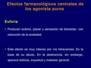 Euforia
• Producen euforia, placer y sensación de bienestar, con
reducción de la ansiedad.
• Este efecto es muy intenso por vía intravenosa. Es la
base de su abuso. En la abstinencia, sin embargo,
aparece disforia, inquietud y malestar general.
Efectos farmacológicos centrales de
los agonista puros
 