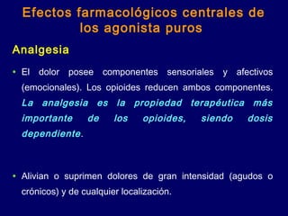 Analgesia
• El dolor posee componentes sensoriales y afectivos
(emocionales). Los opioides reducen ambos componentes.
La analgesia es la propiedad terapéutica más
importante de los opioides, siendo dosis
dependiente.
• Alivian o suprimen dolores de gran intensidad (agudos o
crónicos) y de cualquier localización.
Efectos farmacológicos centrales de
los agonista puros
 