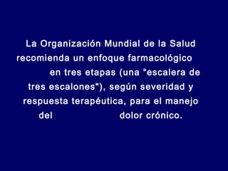 La Organización Mundial de la Salud
recomienda un enfoque farmacológico
en tres etapas (una “escalera de
tres escalones"), según severidad y
respuesta terapéutica, para el manejo
del dolor crónico.
 