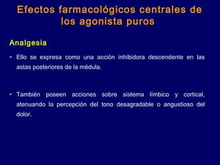 Analgesia
• Ello se expresa como una acción inhibidora descendente en las
astas posteriores de la médula.
• También poseen acciones sobre sistema límbico y cortical,
atenuando la percepción del tono desagradable o angustioso del
dolor.
Efectos farmacológicos centrales de
los agonista puros
 