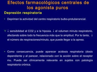 Depresión respiratoria
• Deprimen la actividad del centro respiratorio bulbo-protuberancial.
∀ ↓ sensibilidad al CO2 y a la hipoxia. ↓ el volumen minuto respiratorio,
afectando sobre todo la frecuencia más que la amplitud. Por lo tanto, ↓
el número de respiraciones/minuto, que puede llegar a la apnea.
• Como consecuencia, puede aparecer acidosis respiratoria (dosis
dependiente y al parecer, relacionado con la acción sobre el receptor
mu. Puede ser clínicamente relevante en sujetos con patología
respiratoria crónica.
Efectos farmacológicos centrales de
los agonista puros
 