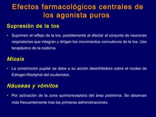Supresión de la tos
• Suprimen el reflejo de la tos, posiblemente al afectar al conjunto de neuronas
respiratorias que integran y dirigen los movimientos convulsivos de la tos. Uso
terapéutico de la codeína.
Miosis
• La constricción pupilar se debe a su acción desinhibidora sobre el núcleo de
Edinger-Westphal del oculomotor.
Náuseas y vómitos
• Por activación de la zona quimioreceptora del área postrema. Se observan
más frecuentemente tras las primeras administraciones.
Efectos farmacológicos centrales de
los agonista puros
 