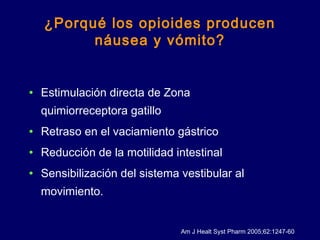 ¿Porqué los opioides producen
náusea y vómito?
• Estimulación directa de Zona
quimiorreceptora gatillo
• Retraso en el vaciamiento gástrico
• Reducción de la motilidad intestinal
• Sensibilización del sistema vestibular al
movimiento.
Am J Healt Syst Pharm 2005;62:1247-60
 