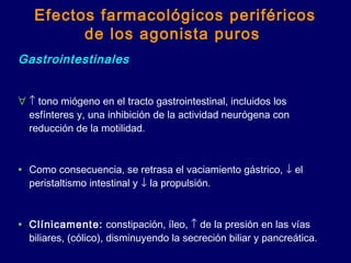 Efectos farmacológicos periféricos
de los agonista puros
Gastrointestinales
∀ ↑ tono miógeno en el tracto gastrointestinal, incluidos los
esfínteres y, una inhibición de la actividad neurógena con
reducción de la motilidad.
• Como consecuencia, se retrasa el vaciamiento gástrico, ↓ el
peristaltismo intestinal y ↓ la propulsión.
• Clínicamente: constipación, íleo, ↑ de la presión en las vías
biliares, (cólico), disminuyendo la secreción biliar y pancreática.
 