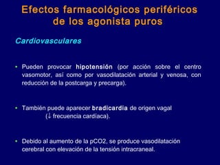 Efectos farmacológicos periféricos
de los agonista puros
Cardiovasculares
• Pueden provocar hipotensión (por acción sobre el centro
vasomotor, así como por vasodilatación arterial y venosa, con
reducción de la postcarga y precarga).
• También puede aparecer bradicardia de origen vagal
(↓ frecuencia cardíaca).
• Debido al aumento de la pCO2, se produce vasodilatación
cerebral con elevación de la tensión intracraneal.
 