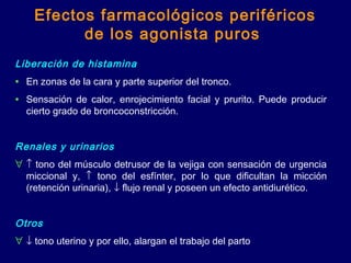 Efectos farmacológicos periféricos
de los agonista puros
Liberación de histamina
• En zonas de la cara y parte superior del tronco.
• Sensación de calor, enrojecimiento facial y prurito. Puede producir
cierto grado de broncoconstricción.
 
Renales y urinarios
∀ ↑ tono del músculo detrusor de la vejiga con sensación de urgencia
miccional y, ↑ tono del esfínter, por lo que dificultan la micción
(retención urinaria), ↓ flujo renal y poseen un efecto antidiurético.
 
Otros
∀ ↓ tono uterino y por ello, alargan el trabajo del parto
 