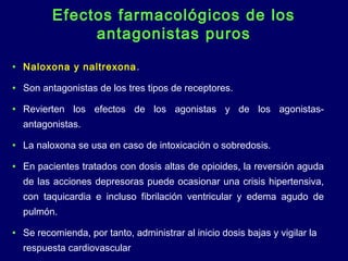 Efectos farmacológicos de los
antagonistas puros
• Naloxona y naltrexona.
• Son antagonistas de los tres tipos de receptores.
• Revierten los efectos de los agonistas y de los agonistas-
antagonistas.
• La naloxona se usa en caso de intoxicación o sobredosis.
• En pacientes tratados con dosis altas de opioides, la reversión aguda
de las acciones depresoras puede ocasionar una crisis hipertensiva,
con taquicardia e incluso fibrilación ventricular y edema agudo de
pulmón.
• Se recomienda, por tanto, administrar al inicio dosis bajas y vigilar la
respuesta cardiovascular
 