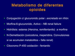 Metabolismo de diferentes
opioides
• Conjugación c/ glucuronido polar∴excretado en riñón
• Morfina-6-glucuronido. Activo – NB renal failure
• Hidrólisis: esteres (Heroina, remifentanilo) a morfina
• N-Demetilación (oxicodona, meperidina. Convulsiones
si se acumulan metabolitos – falla renal)
• Citocromo P-450 oxidación - fentanilo
 
