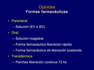 Opioides
Formas farmacéuticas
• Parenteral:
– Solución (EV o SC)
• Oral:
– Solución magistral
– Forma farmacéutica liberación rápida
– Forma farmacéutica de liberación sostenida
• Transdérmica
– Parches liberación continua 72 hs
 