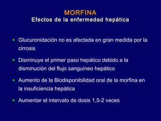MORFINA
Efectos de la enfermedad hepática
• Glucuronidación no es afectada en gran medida por la
cirrosis
• Disminuye el primer paso hepático debido a la
disminución del flujo sanguíneo hepático
• Aumento de la Biodisponibilidad oral de la morfina en
la insuficiencia hepática
• Aumentar el intervalo de dosis 1,5-2 veces
 