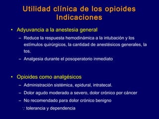 Utilidad clínica de los opioides
Indicaciones
• Adyuvancia a la anestesia general
– Reduce la respuesta hemodinámica a la intubación y los
estímulos quirúrgicos, la cantidad de anestésicos generales, la
tos.
– Analgesia durante el posoperatorio inmediato
• Opioides como analgésicos
– Administración sistémica, epidural, intratecal.
– Dolor agudo moderado a severo, dolor crónico por cáncer
– No recomendado para dolor crónico benigno
∵ tolerancia y dependencia
 