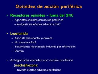 Opioides de acción periférica
• Receptores opioides – fuera del SNC
– Agonistas opioides con acción periférica
→ analgesia sin efectos adversos SNC
• Loperamida
– Agonista del receptor µ-opioide
– No atraviesa BHE
– Tratamiento: hiperlagesia inducida por inflamación
– Diarrea
• Antagonistas opioides con acción periférica
(metilnaltrexona)
→ revierte efectos adversos periféricos
 