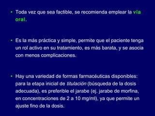 • Toda vez que sea factible, se recomienda emplear la vía
oral.
• Es la más práctica y simple, permite que el paciente tenga
un rol activo en su tratamiento, es más barata, y se asocia
con menos complicaciones.
• Hay una variedad de formas farmacéuticas disponibles:
para la etapa inicial de titulación (búsqueda de la dosis
adecuada), es preferible el jarabe (ej. jarabe de morfina,
en concentraciones de 2 a 10 mg/ml), ya que permite un
ajuste fino de la dosis.
 